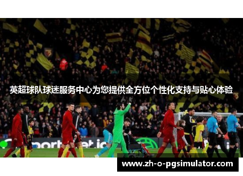 英超球队球迷服务中心为您提供全方位个性化支持与贴心体验