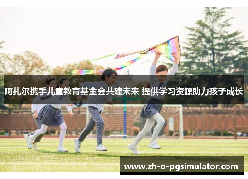 阿扎尔携手儿童教育基金会共建未来 提供学习资源助力孩子成长 阿扎尔携手儿童教育基金会共建未来 提供学习资源助力孩子成长