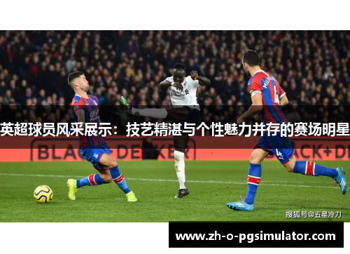 英超球员风采展示:技艺精湛与个性魅力并存的赛场明星 英超球员风采展示:技艺精湛与个性魅力并存的赛场明星
