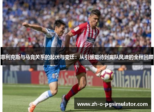 菲利克斯与马竞关系的起伏与变迁：从引援期待到离队风波的全程回顾