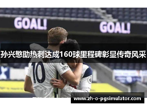 孙兴慜助热刺达成160球里程碑彰显传奇风采
