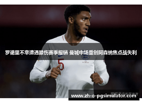 罗德里不幸遭遇膝伤赛季报销 曼城中场重创阿森纳焦点战失利