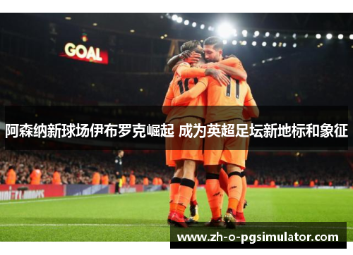阿森纳新球场伊布罗克崛起 成为英超足坛新地标和象征