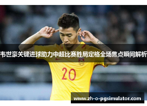 韦世豪关键进球助力中超比赛胜局定格全场焦点瞬间解析