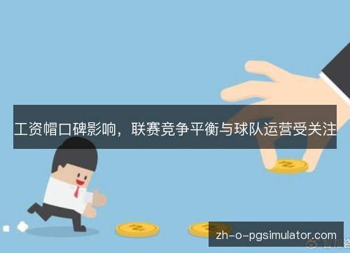 工资帽口碑影响,联赛竞争平衡与球队运营受关注 工资帽口碑影响,联赛竞争平衡与球队运营受关注